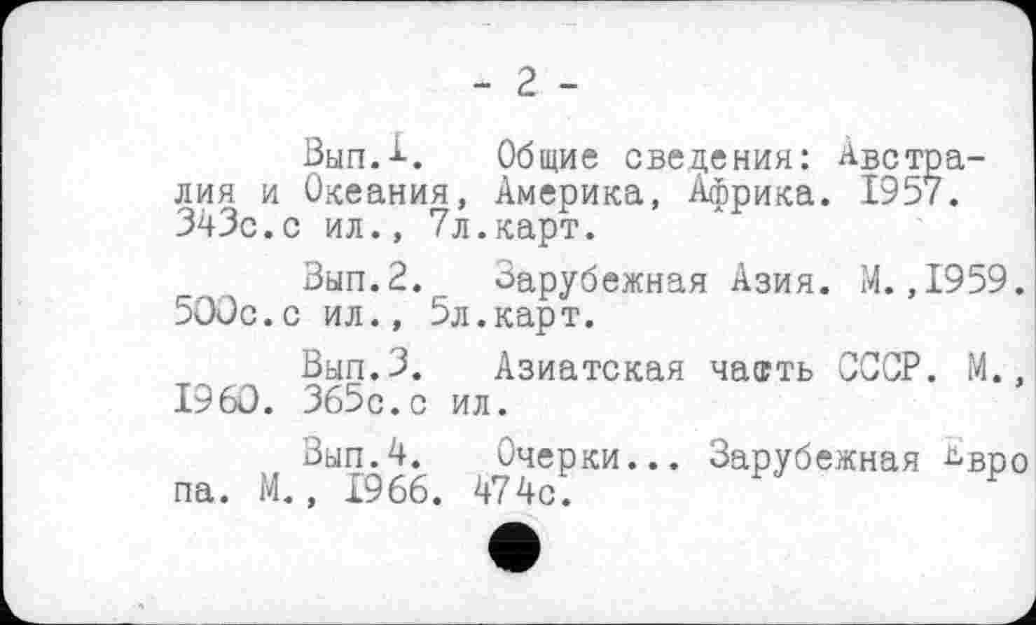 ﻿- 2 -
Вып.А. Общие сведения: Австралия и Океания, Америка, Африка. 1957. 343с.с ил., 7л.карт.
Вып.2. Зарубежная Азия. М.,1959. 500с.с ил., 5л.карт.
Вып.З. Азиатская чаагть СССР. М., I960. 365с.с ил.
Вып.4. Очерки... Зарубежная ^вро па. М., 1966. 474с.